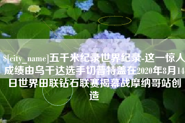 晋中五千米纪录世界纪录-这一惊人成绩由乌干达选手切普特盖在2020年8月14日世界田联钻石联赛揭幕战摩纳哥站创造