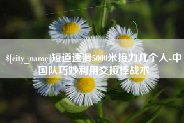 晋中短道速滑5000米接力几个人-中国队巧妙利用交接棒战术