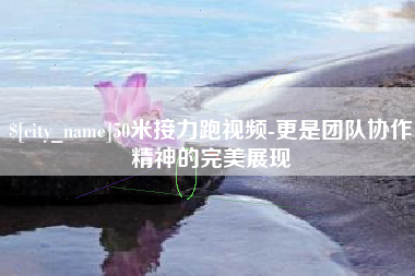 晋中50米接力跑视频-更是团队协作精神的完美展现