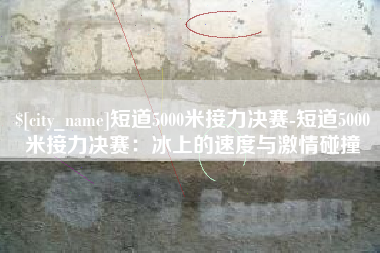 晋中短道5000米接力决赛-短道5000米接力决赛：冰上的速度与激情碰撞