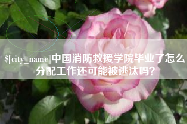 晋中中国消防救援学院毕业了怎么分配工作还可能被逃汰吗？