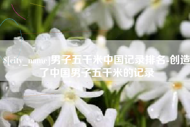 晋中男子五千米中国记录排名-创造了中国男子五千米的记录