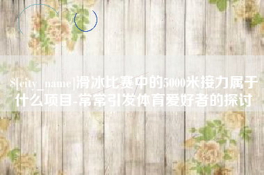 晋中滑冰比赛中的5000米接力属于什么项目-常常引发体育爱好者的探讨