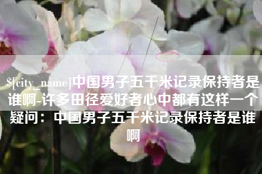 晋中中国男子五千米记录保持者是谁啊-许多田径爱好者心中都有这样一个疑问：中国男子五千米记录保持者是谁啊
